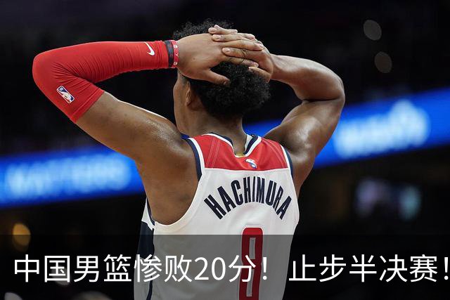 中国男篮惨败20分！止步半决赛！事实证明：中国男篮需要杨瀚森